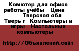 Комютер для офиса/работы/учёбы › Цена ­ 6 500 - Тверская обл., Тверь г. Компьютеры и игры » Настольные компьютеры   